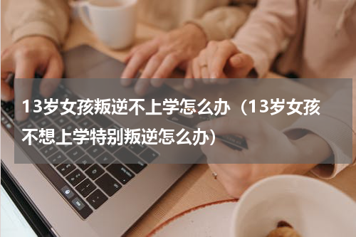 13岁女孩叛逆不上学怎么办（13岁女孩不想上学特别叛逆怎么办）