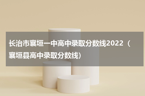 长治市襄垣一中高中录取分数线2022（襄垣县高中录取分数线）