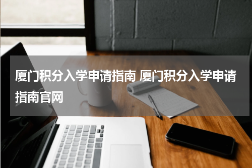 厦门积分入学申请指南 厦门积分入学申请指南官网