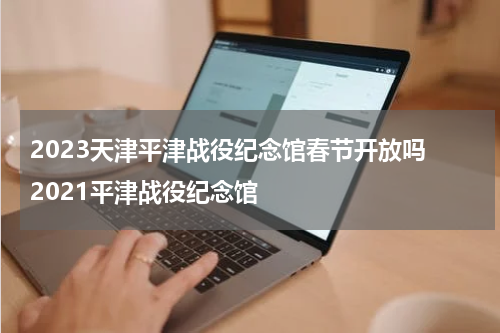 2023天津平津战役纪念馆春节开放吗 2021平津战役纪念馆