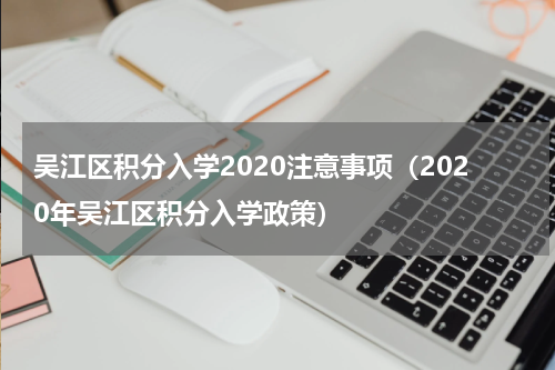 吴江区积分入学2020注意事项（2020年吴江区积分入学政策）