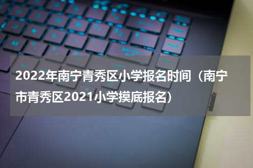 2022年南宁青秀区小学报名时间（南宁市青秀区2021小学摸底报名）