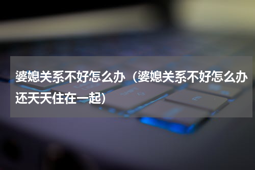 婆媳关系不好怎么办（婆媳关系不好怎么办还天天住在一起）