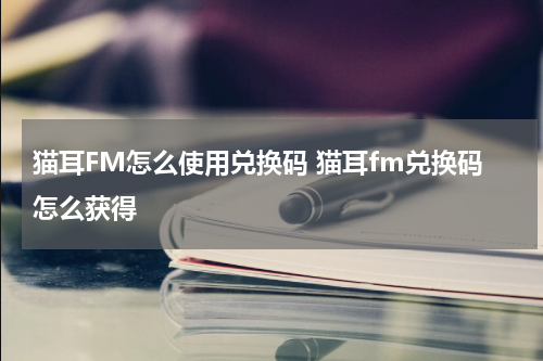猫耳FM怎么使用兑换码 猫耳fm兑换码怎么获得