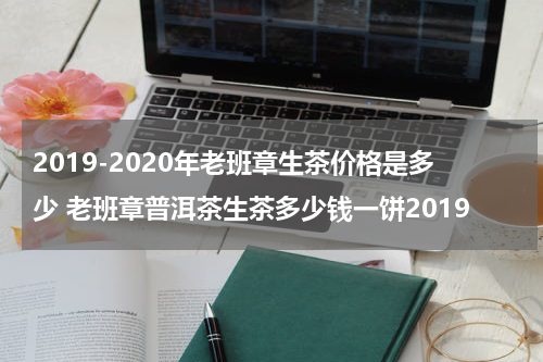 2019-2020年老班章生茶价格是多少 老班章普洱茶生茶多少钱一饼2019