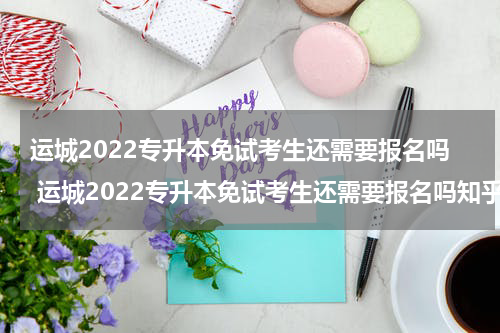 运城2022专升本免试考生还需要报名吗 运城2022专升本免试考生还需要报名吗知乎