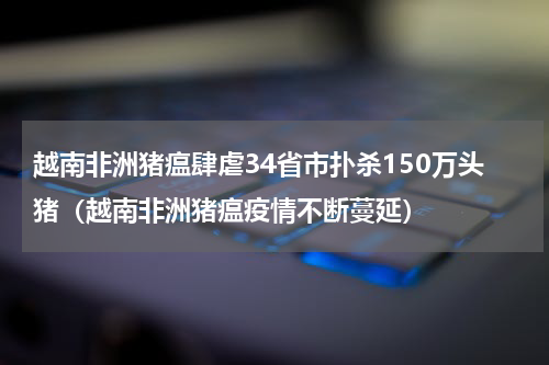 越南非洲猪瘟肆虐34省市扑杀150万头猪（越南非洲猪瘟疫情不断蔓延）