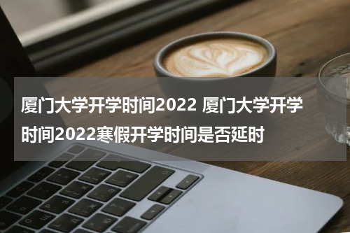 厦门大学开学时间2022 厦门大学开学时间2022寒假开学时间是否延时