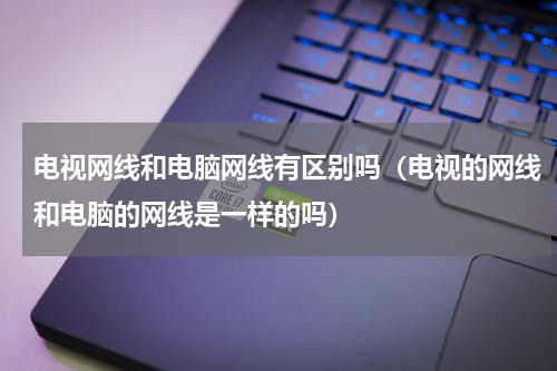 电视网线和电脑网线有区别吗（电视的网线和电脑的网线是一样的吗）