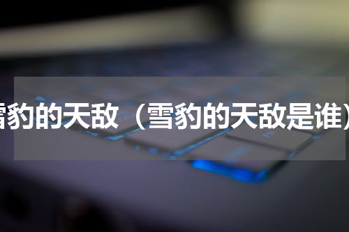 雪豹的天敌（雪豹的天敌是谁）