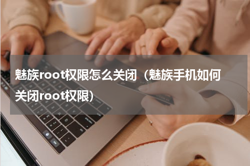 魅族root权限怎么关闭（魅族手机如何关闭root权限）