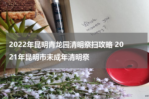 2022年昆明青龙园清明祭扫攻略 2021年昆明市未成年清明祭