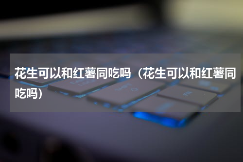 花生可以和红薯同吃吗（花生可以和红薯同吃吗）