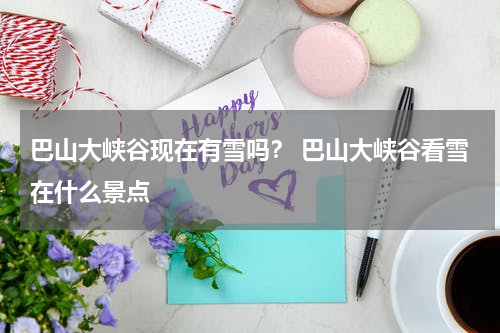 巴山大峡谷现在有雪吗？ 巴山大峡谷看雪在什么景点