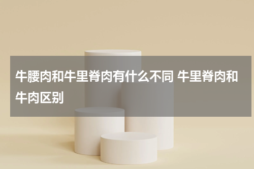 牛腰肉和牛里脊肉有什么不同 牛里脊肉和牛肉区别