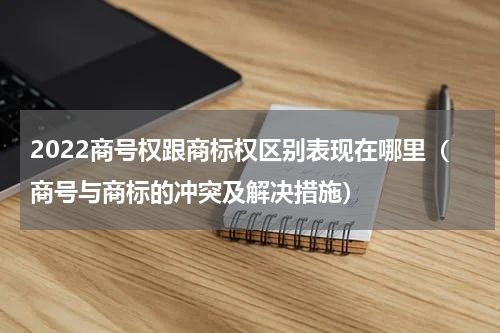 2022商号权跟商标权区别表现在哪里（商号与商标的冲突及解决措施）