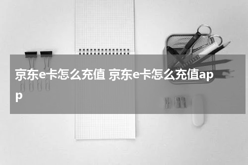 京东e卡怎么充值 京东e卡怎么充值app