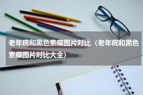 老年疣和黑色素瘤图片对比（老年疣和黑色素瘤图片对比大全）