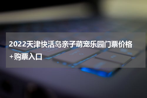 2022天津快活岛亲子萌宠乐园门票价格+购票入口