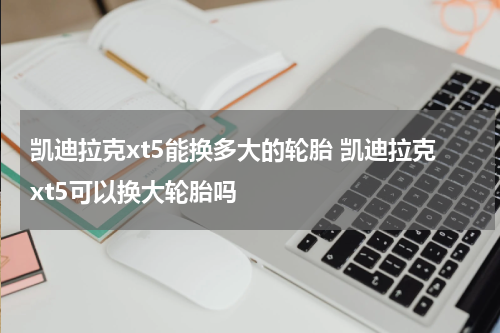 凯迪拉克xt5能换多大的轮胎 凯迪拉克xt5可以换大轮胎吗
