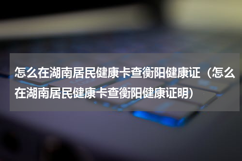 怎么在湖南居民健康卡查衡阳健康证（怎么在湖南居民健康卡查衡阳健康证明）