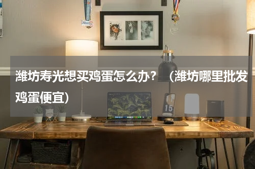 潍坊寿光想买鸡蛋怎么办？（潍坊哪里批发鸡蛋便宜）