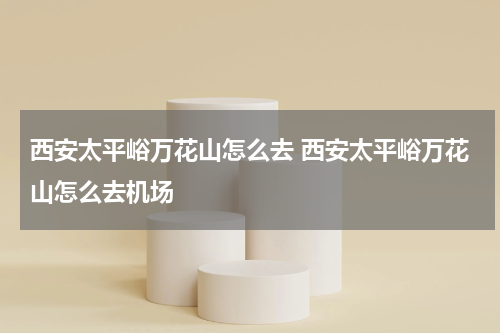 西安太平峪万花山怎么去 西安太平峪万花山怎么去机场