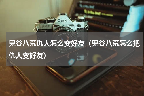 鬼谷八荒仇人怎么变好友（鬼谷八荒怎么把仇人变好友）