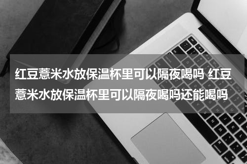 红豆薏米水放保温杯里可以隔夜喝吗 红豆薏米水放保温杯里可以隔夜喝吗还能喝吗