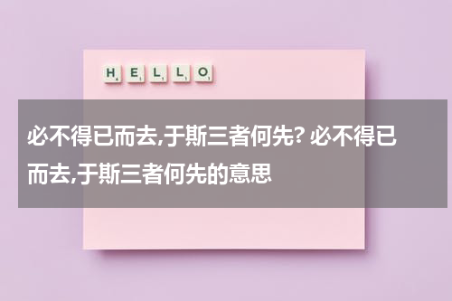必不得已而去,于斯三者何先? 必不得已而去,于斯三者何先的意思