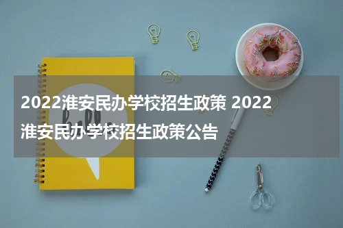 2022淮安民办学校招生政策 2022淮安民办学校招生政策公告