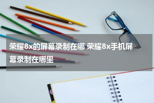 荣耀8x的屏幕录制在哪 荣耀8x手机屏幕录制在哪里