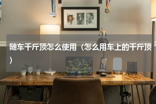 随车千斤顶怎么使用（怎么用车上的千斤顶）