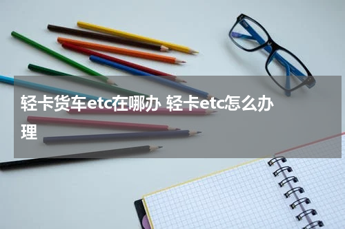 轻卡货车etc在哪办 轻卡etc怎么办理