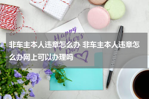 非车主本人违章怎么办 非车主本人违章怎么办网上可以办理吗