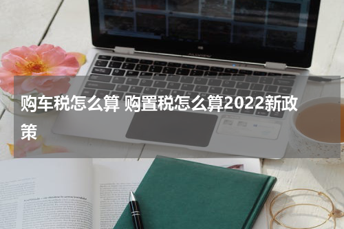 购车税怎么算 购置税怎么算2022新政策