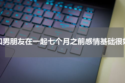 和男朋友在一起七个月之前感情基础很好