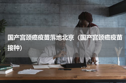国产宫颈癌疫苗落地北京（国产宫颈癌疫苗接种）
