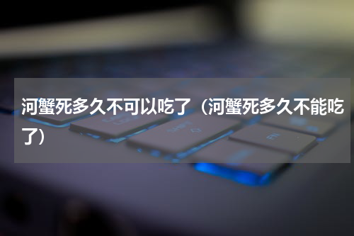 河蟹死多久不可以吃了（河蟹死多久不能吃了）