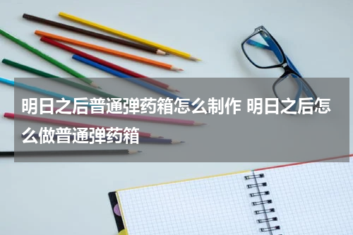 明日之后普通弹药箱怎么制作 明日之后怎么做普通弹药箱