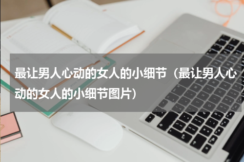 最让男人心动的女人的小细节（最让男人心动的女人的小细节图片）