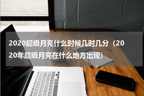 2020超级月亮什么时候几时几分（2020年超级月亮在什么地方出现）