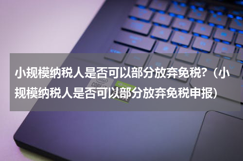 小规模纳税人是否可以部分放弃免税?（小规模纳税人是否可以部分放弃免税申报）