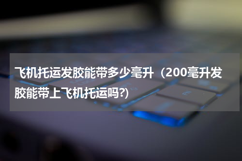 飞机托运发胶能带多少毫升（200毫升发胶能带上飞机托运吗?）