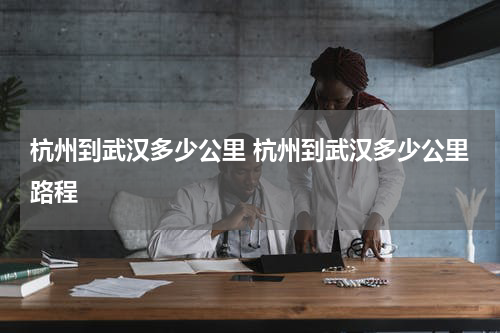 杭州到武汉多少公里 杭州到武汉多少公里路程