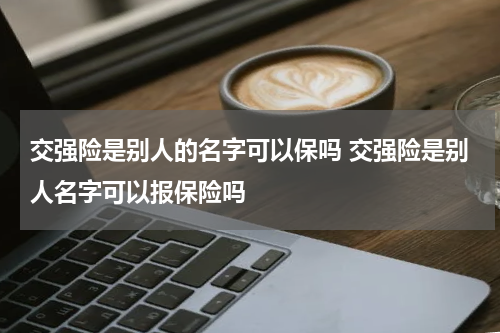 交强险是别人的名字可以保吗 交强险是别人名字可以报保险吗