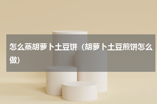 怎么蒸胡萝卜土豆饼（胡萝卜土豆煎饼怎么做）