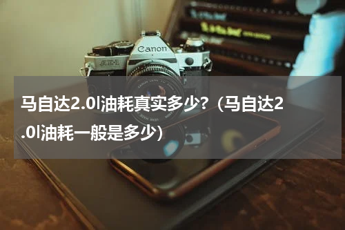 马自达2.0l油耗真实多少?（马自达2.0l油耗一般是多少）