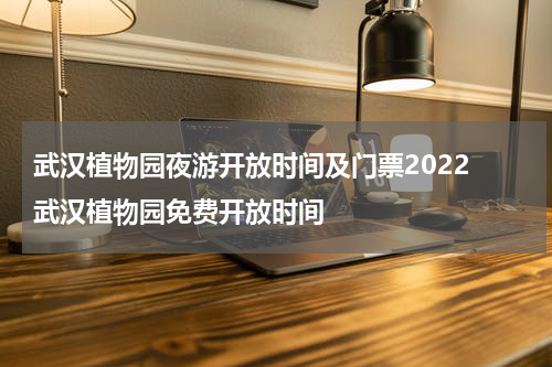 武汉植物园夜游开放时间及门票2022 武汉植物园免费开放时间