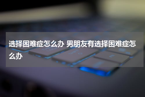 选择困难症怎么办 男朋友有选择困难症怎么办